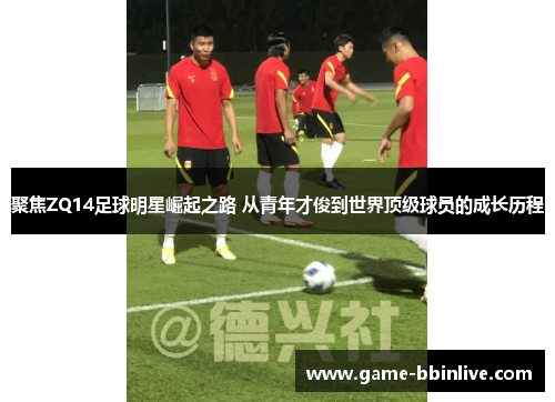 聚焦ZQ14足球明星崛起之路 从青年才俊到世界顶级球员的成长历程