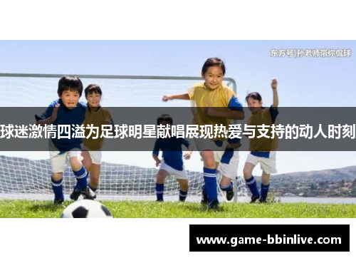 球迷激情四溢为足球明星献唱展现热爱与支持的动人时刻