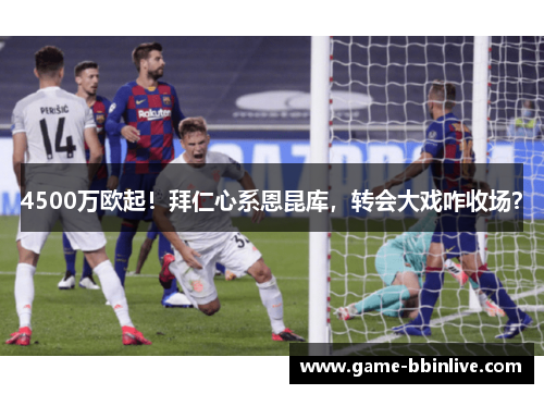 4500万欧起！拜仁心系恩昆库，转会大戏咋收场？