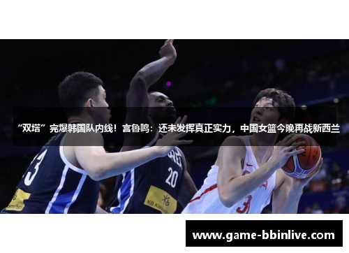 “双塔”完爆韩国队内线!宫鲁鸣:还未发挥真正实力,中国女篮今晚再战新西兰 “双塔”完爆韩国队内线!宫鲁鸣:还未发挥真正实力,中国女篮今晚再战新西兰