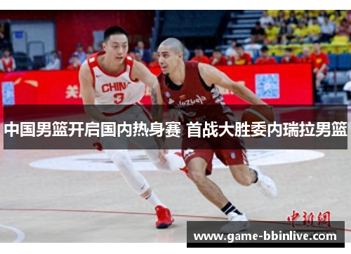 中国男篮开启国内热身赛 首战大胜委内瑞拉男篮