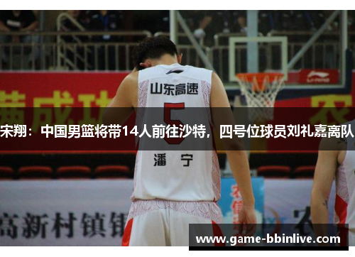 宋翔：中国男篮将带14人前往沙特，四号位球员刘礼嘉离队